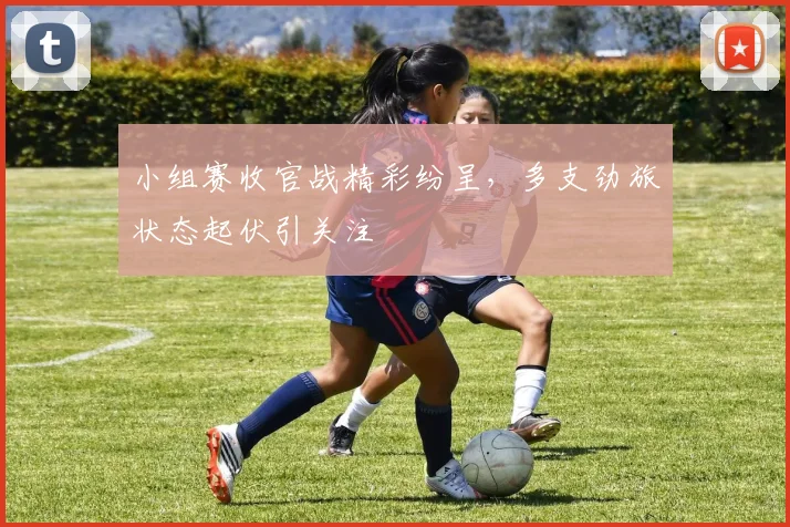 小组赛收官战精彩纷呈，多支劲旅状态起伏引关注