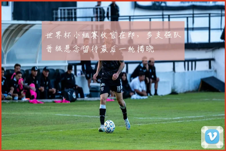 世界杯小组赛收官在即，多支强队晋级悬念留待最后一轮揭晓