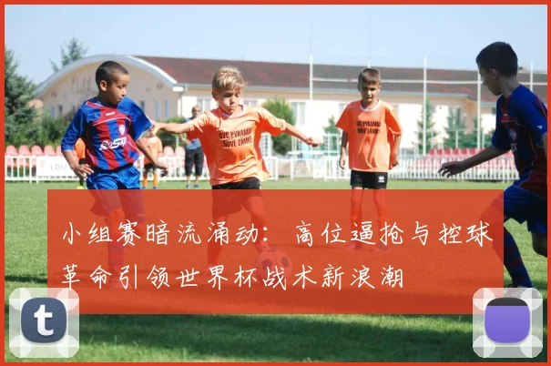 小组赛暗流涌动：高位逼抢与控球革命引领世界杯战术新浪潮