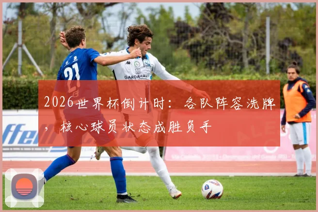 2026世界杯倒计时：各队阵容洗牌，核心球员状态成胜负手