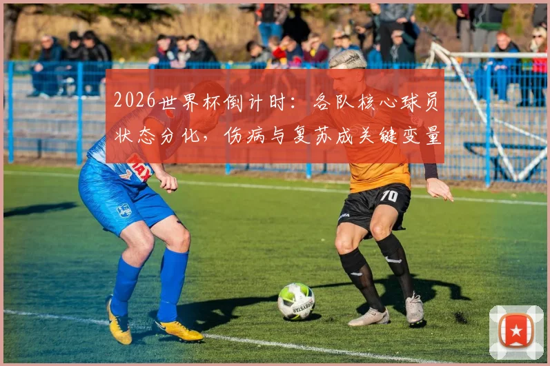 2026世界杯倒计时：各队核心球员状态分化，伤病与复苏成关键变量