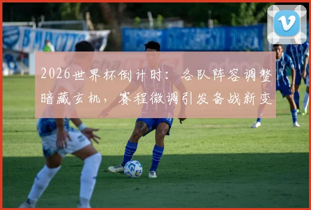 2026世界杯倒计时：各队阵容调整暗藏玄机，赛程微调引发备战新变数