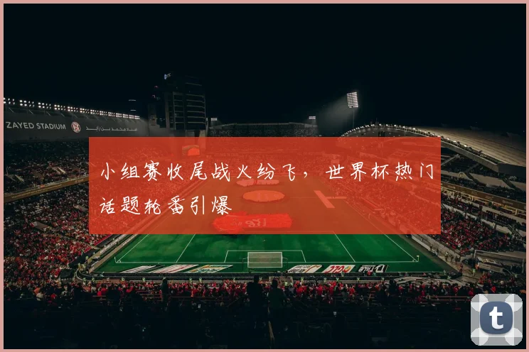小组赛收尾战火纷飞，世界杯热门话题轮番引爆