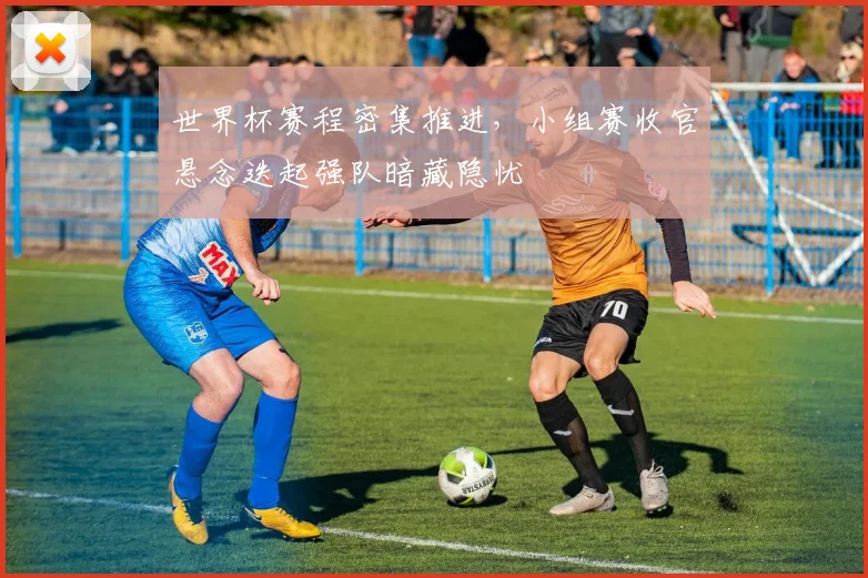 世界杯赛程密集推进，小组赛收官悬念迭起强队暗藏隐忧