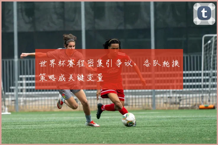 世界杯赛程密集引争议，各队轮换策略成关键变量